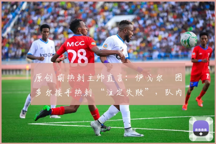原创 前热刺主帅直言:伊戈尔・图多尔接手热刺 “注定失败”,队内氛围 “ toxic 至极”