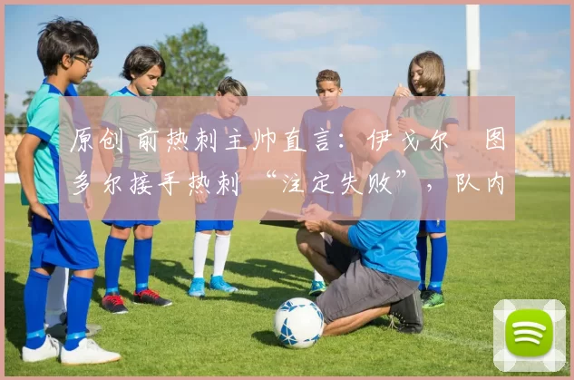 原创 前热刺主帅直言:伊戈尔・图多尔接手热刺 “注定失败”,队内氛围 “ toxic 至极”