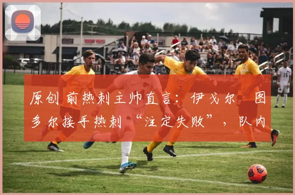 原创 前热刺主帅直言:伊戈尔・图多尔接手热刺 “注定失败”,队内氛围 “ toxic 至极”