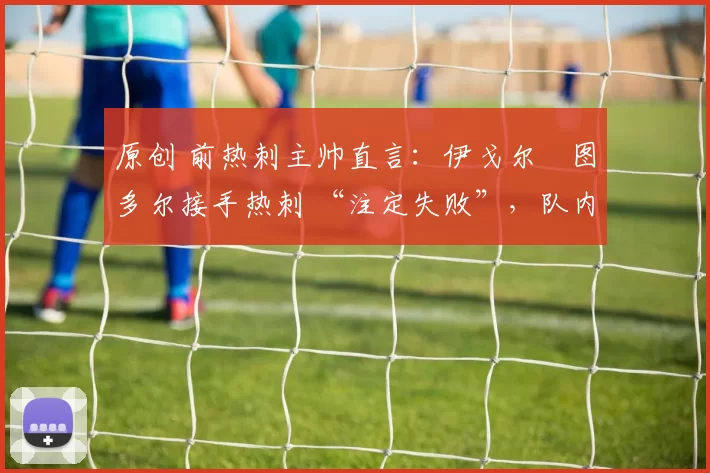 原创 前热刺主帅直言：伊戈尔・图多尔接手热刺 “注定失败”，队内氛围 “ toxic 至极”