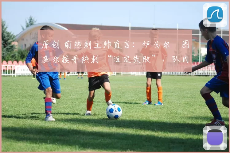 原创 前热刺主帅直言:伊戈尔・图多尔接手热刺 “注定失败”,队内氛围 “ toxic 至极”