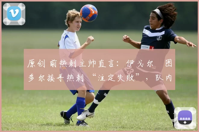 原创 前热刺主帅直言:伊戈尔・图多尔接手热刺 “注定失败”,队内氛围 “ toxic 至极”