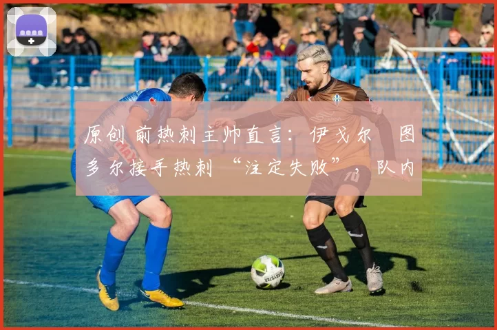 原创 前热刺主帅直言:伊戈尔・图多尔接手热刺 “注定失败”,队内氛围 “ toxic 至极”