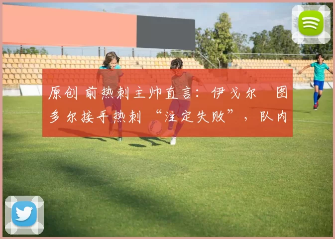 原创 前热刺主帅直言：伊戈尔・图多尔接手热刺 “注定失败”，队内氛围 “ toxic 至极”