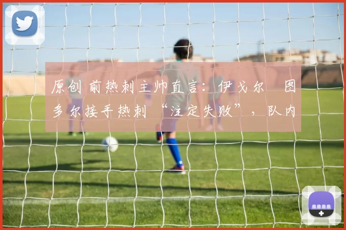 原创 前热刺主帅直言:伊戈尔・图多尔接手热刺 “注定失败”,队内氛围 “ toxic 至极”