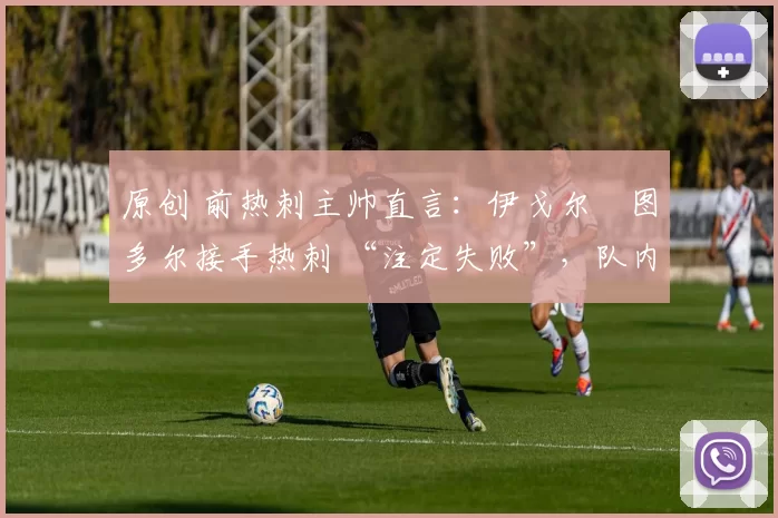 原创 前热刺主帅直言:伊戈尔・图多尔接手热刺 “注定失败”,队内氛围 “ toxic 至极”