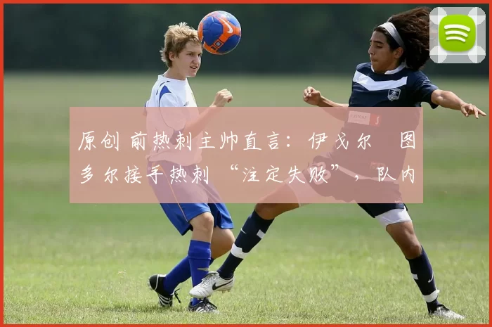 原创 前热刺主帅直言:伊戈尔・图多尔接手热刺 “注定失败”,队内氛围 “ toxic 至极”