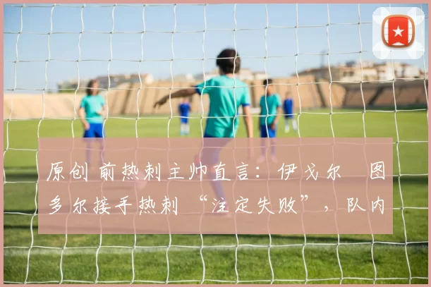 原创 前热刺主帅直言：伊戈尔・图多尔接手热刺 “注定失败”，队内氛围 “ toxic 至极”