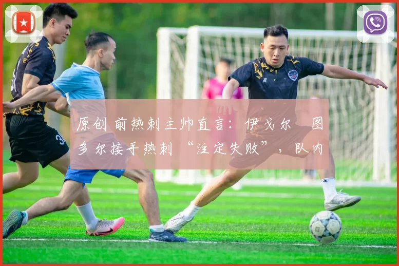 原创 前热刺主帅直言:伊戈尔・图多尔接手热刺 “注定失败”,队内氛围 “ toxic 至极”