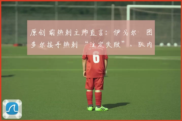 原创 前热刺主帅直言:伊戈尔・图多尔接手热刺 “注定失败”,队内氛围 “ toxic 至极”