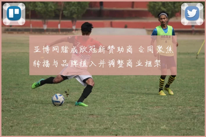 亚博网赌成欧冠新赞助商 合同聚焦转播与品牌植入并调整商业框架