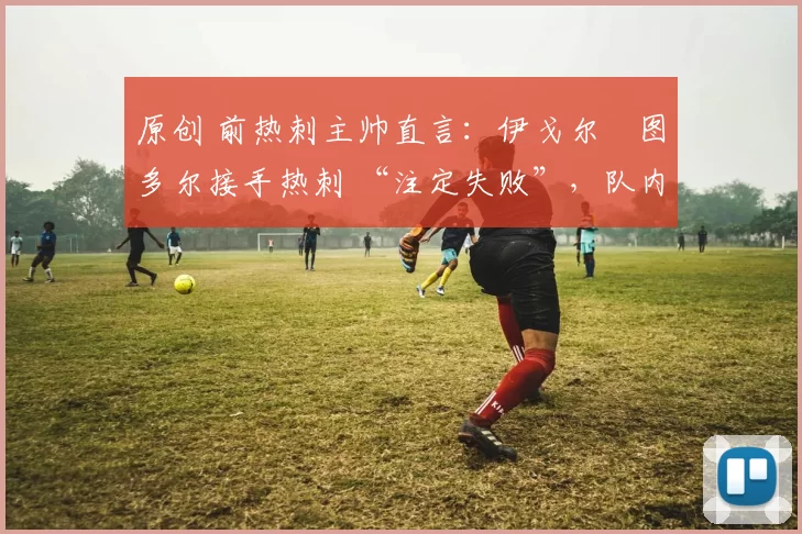 原创 前热刺主帅直言:伊戈尔・图多尔接手热刺 “注定失败”,队内氛围 “ toxic 至极”