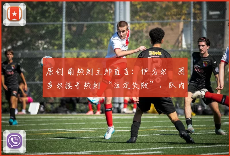 原创 前热刺主帅直言:伊戈尔・图多尔接手热刺 “注定失败”,队内氛围 “ toxic 至极”
