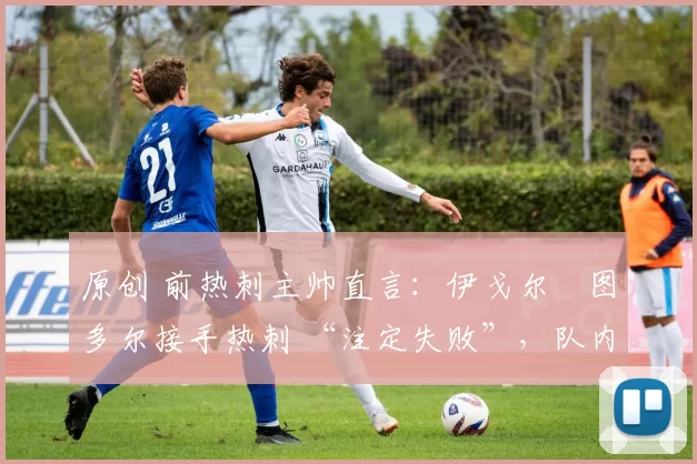 原创 前热刺主帅直言:伊戈尔・图多尔接手热刺 “注定失败”,队内氛围 “ toxic 至极”
