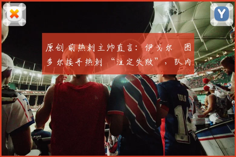 原创 前热刺主帅直言:伊戈尔・图多尔接手热刺 “注定失败”,队内氛围 “ toxic 至极”