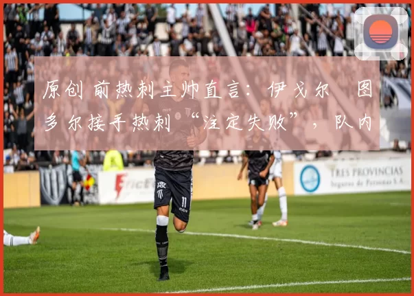 原创 前热刺主帅直言:伊戈尔・图多尔接手热刺 “注定失败”,队内氛围 “ toxic 至极”