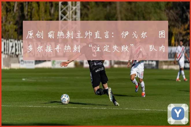 原创 前热刺主帅直言:伊戈尔・图多尔接手热刺 “注定失败”,队内氛围 “ toxic 至极”