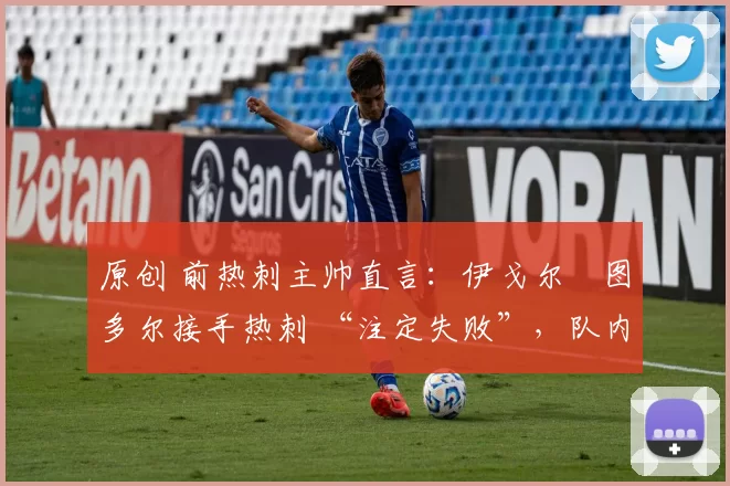 原创 前热刺主帅直言:伊戈尔・图多尔接手热刺 “注定失败”,队内氛围 “ toxic 至极”