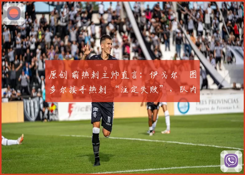 原创 前热刺主帅直言:伊戈尔・图多尔接手热刺 “注定失败”,队内氛围 “ toxic 至极”