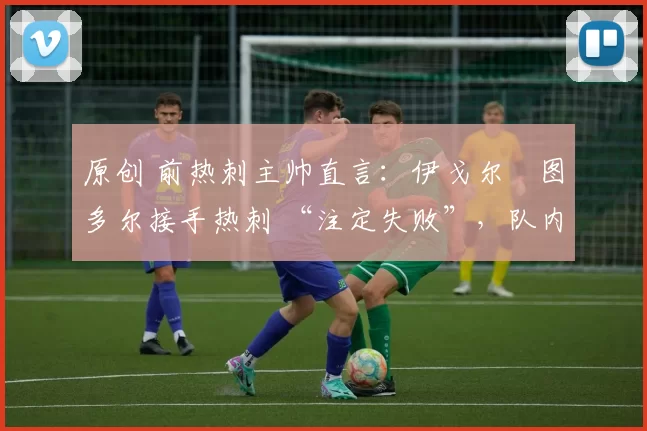 原创 前热刺主帅直言:伊戈尔・图多尔接手热刺 “注定失败”,队内氛围 “ toxic 至极”