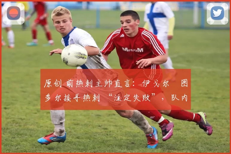 原创 前热刺主帅直言:伊戈尔・图多尔接手热刺 “注定失败”,队内氛围 “ toxic 至极”