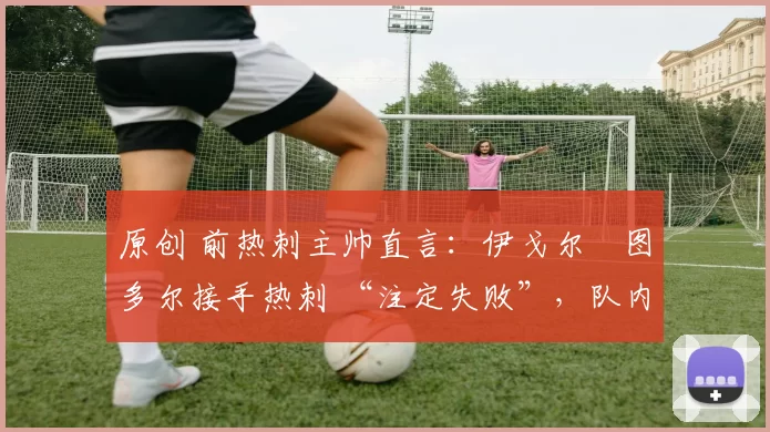 原创 前热刺主帅直言:伊戈尔・图多尔接手热刺 “注定失败”,队内氛围 “ toxic 至极”