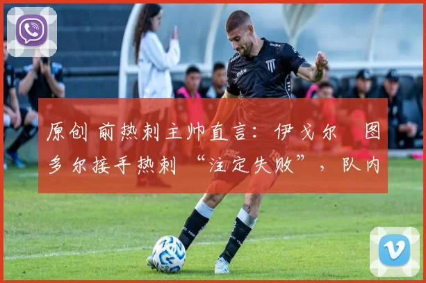 原创 前热刺主帅直言:伊戈尔・图多尔接手热刺 “注定失败”,队内氛围 “ toxic 至极”