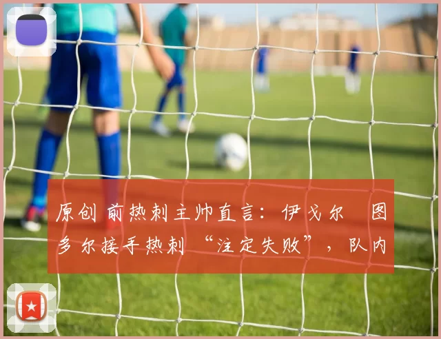 原创 前热刺主帅直言:伊戈尔・图多尔接手热刺 “注定失败”,队内氛围 “ toxic 至极”