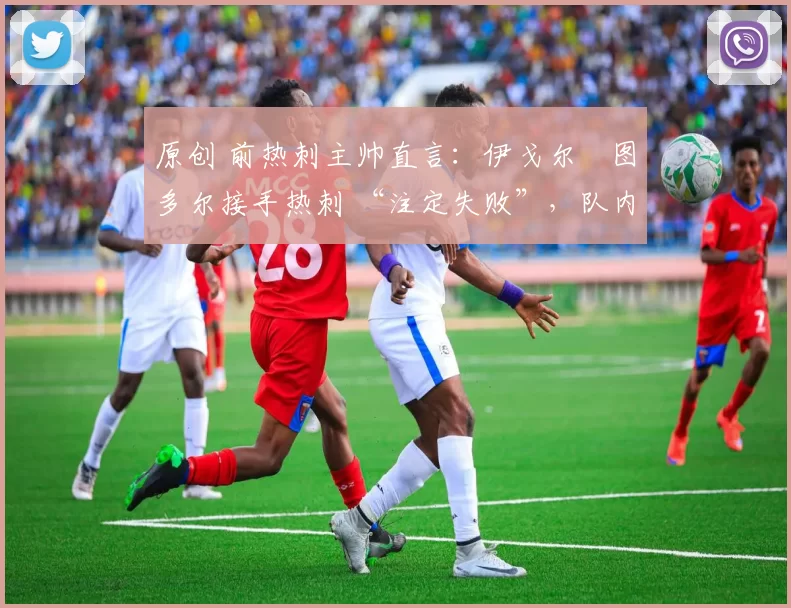 原创 前热刺主帅直言:伊戈尔・图多尔接手热刺 “注定失败”,队内氛围 “ toxic 至极”