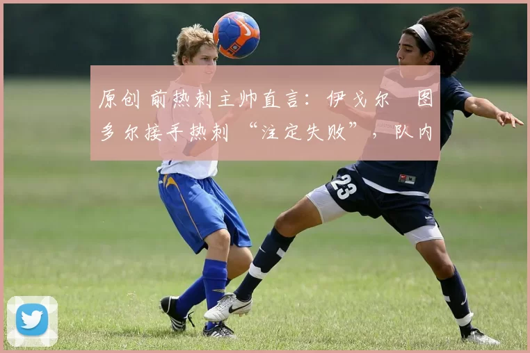 原创 前热刺主帅直言:伊戈尔・图多尔接手热刺 “注定失败”,队内氛围 “ toxic 至极”