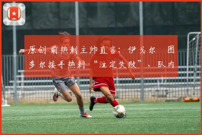 原创 前热刺主帅直言:伊戈尔・图多尔接手热刺 “注定失败”,队内氛围 “ toxic 至极”