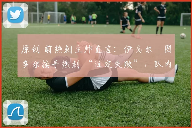 原创 前热刺主帅直言:伊戈尔・图多尔接手热刺 “注定失败”,队内氛围 “ toxic 至极”