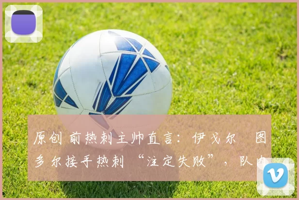 原创 前热刺主帅直言：伊戈尔・图多尔接手热刺 “注定失败”，队内氛围 “ toxic 至极”