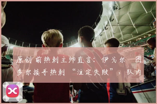 原创 前热刺主帅直言：伊戈尔・图多尔接手热刺 “注定失败”，队内氛围 “ toxic 至极”