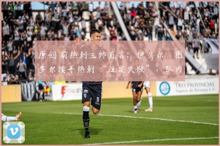 原创 前热刺主帅直言:伊戈尔・图多尔接手热刺 “注定失败”,队内氛围 “ toxic 至极”