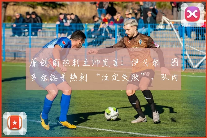 原创 前热刺主帅直言:伊戈尔・图多尔接手热刺 “注定失败”,队内氛围 “ toxic 至极”