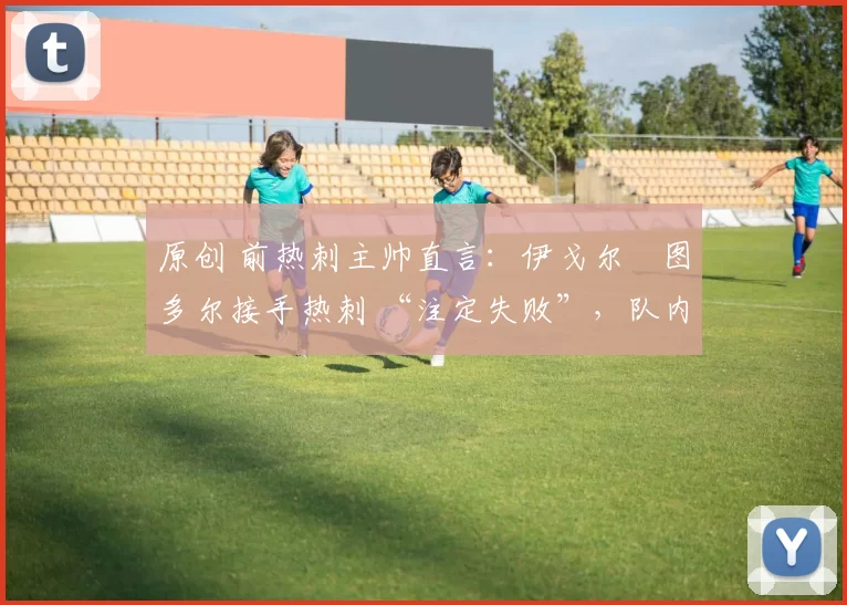 原创 前热刺主帅直言:伊戈尔・图多尔接手热刺 “注定失败”,队内氛围 “ toxic 至极”