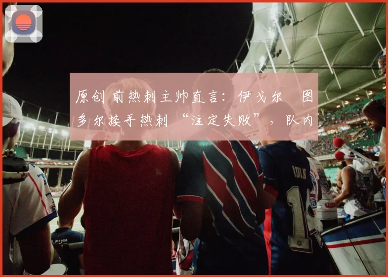 原创 前热刺主帅直言:伊戈尔・图多尔接手热刺 “注定失败”,队内氛围 “ toxic 至极”