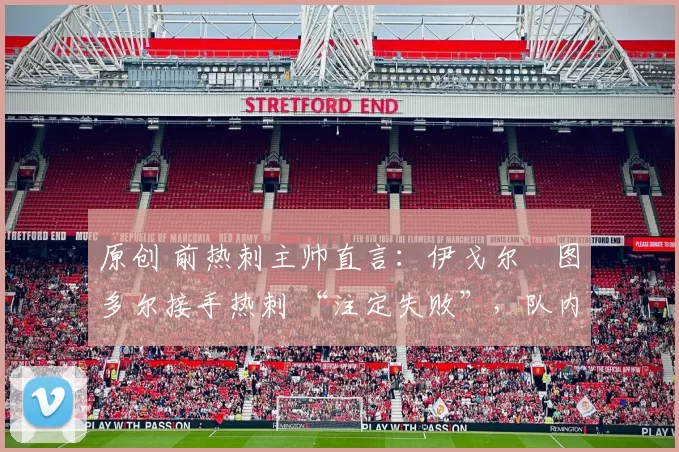 原创 前热刺主帅直言:伊戈尔・图多尔接手热刺 “注定失败”,队内氛围 “ toxic 至极”