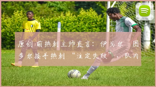 原创 前热刺主帅直言:伊戈尔・图多尔接手热刺 “注定失败”,队内氛围 “ toxic 至极”