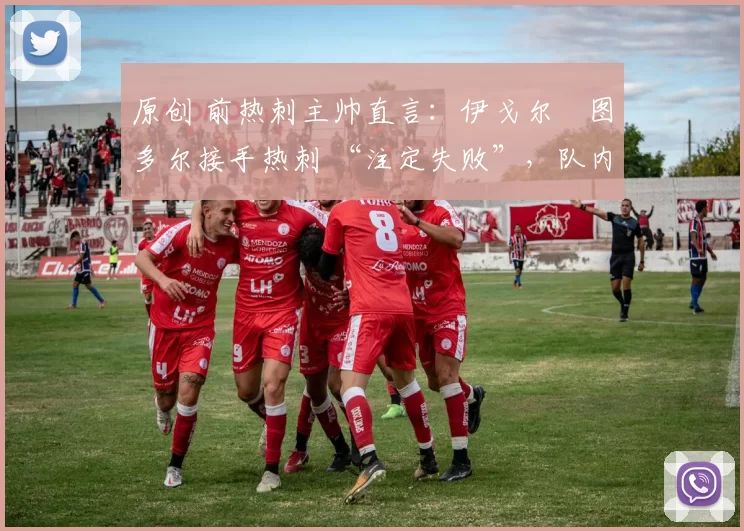 原创 前热刺主帅直言:伊戈尔・图多尔接手热刺 “注定失败”,队内氛围 “ toxic 至极”