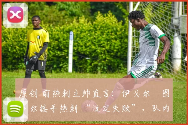 原创 前热刺主帅直言:伊戈尔・图多尔接手热刺 “注定失败”,队内氛围 “ toxic 至极”