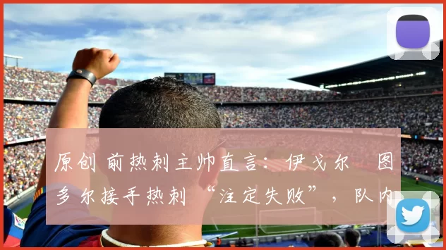 原创 前热刺主帅直言：伊戈尔・图多尔接手热刺 “注定失败”，队内氛围 “ toxic 至极”