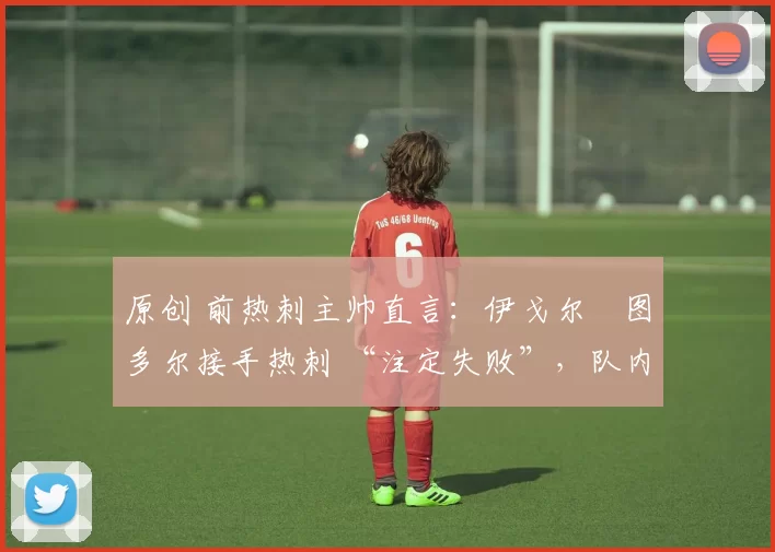 原创 前热刺主帅直言:伊戈尔・图多尔接手热刺 “注定失败”,队内氛围 “ toxic 至极”