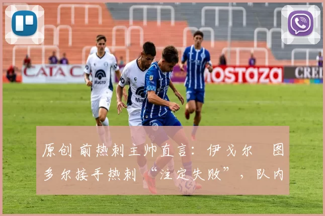 原创 前热刺主帅直言:伊戈尔・图多尔接手热刺 “注定失败”,队内氛围 “ toxic 至极”