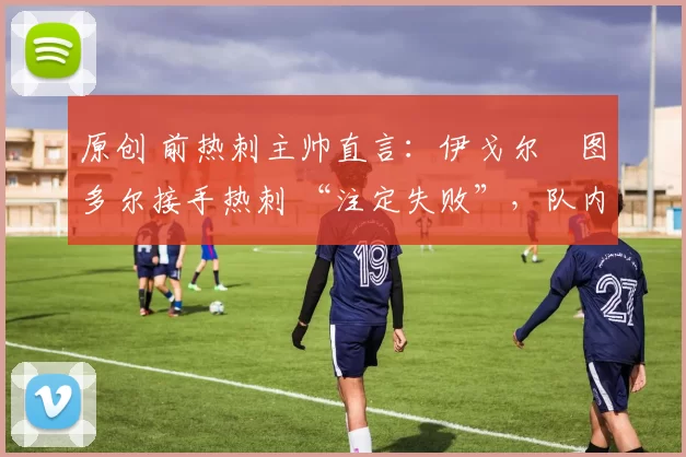 原创 前热刺主帅直言:伊戈尔・图多尔接手热刺 “注定失败”,队内氛围 “ toxic 至极”