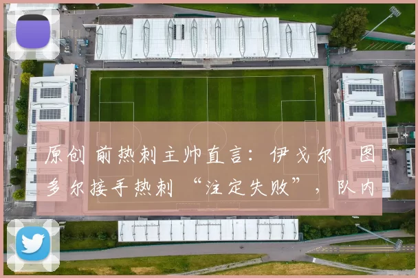 原创 前热刺主帅直言：伊戈尔・图多尔接手热刺 “注定失败”，队内氛围 “ toxic 至极”