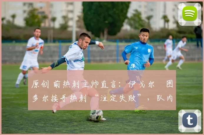 原创 前热刺主帅直言:伊戈尔・图多尔接手热刺 “注定失败”,队内氛围 “ toxic 至极”