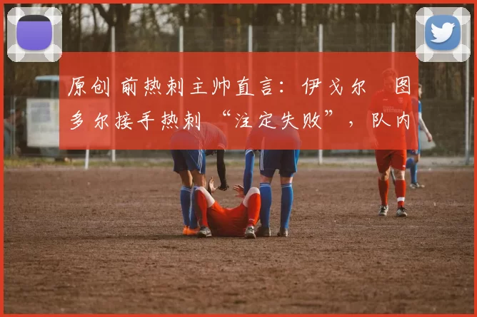 原创 前热刺主帅直言:伊戈尔・图多尔接手热刺 “注定失败”,队内氛围 “ toxic 至极”