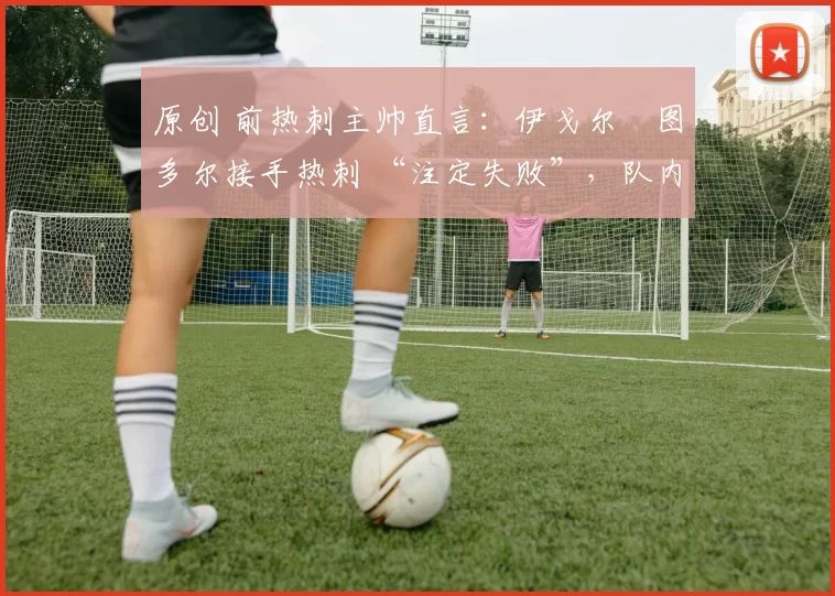 原创 前热刺主帅直言:伊戈尔・图多尔接手热刺 “注定失败”,队内氛围 “ toxic 至极”